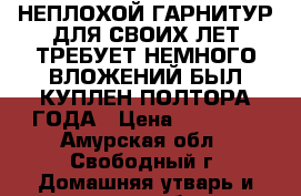 НЕПЛОХОЙ ГАРНИТУР ДЛЯ СВОИХ ЛЕТ ТРЕБУЕТ НЕМНОГО ВЛОЖЕНИЙ БЫЛ КУПЛЕН ПОЛТОРА ГОДА › Цена ­ 12 000 - Амурская обл., Свободный г. Домашняя утварь и предметы быта » Посуда и кухонные принадлежности   